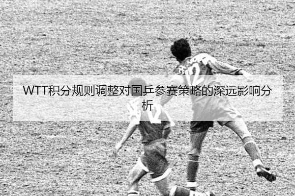 WTT积分规则调整对国乒参赛策略的深远影响分析
