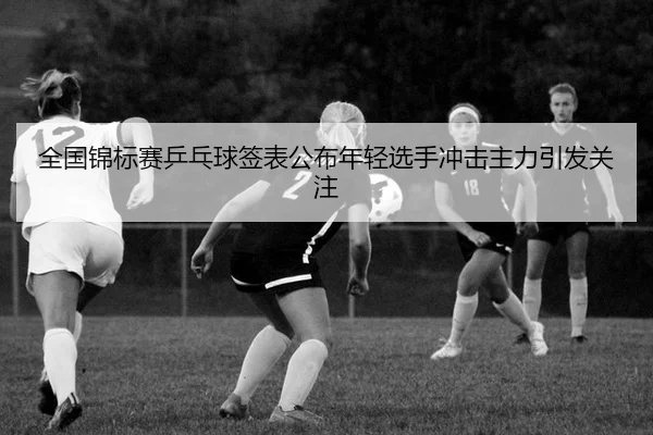 全国锦标赛乒乓球签表公布年轻选手冲击主力引发关注